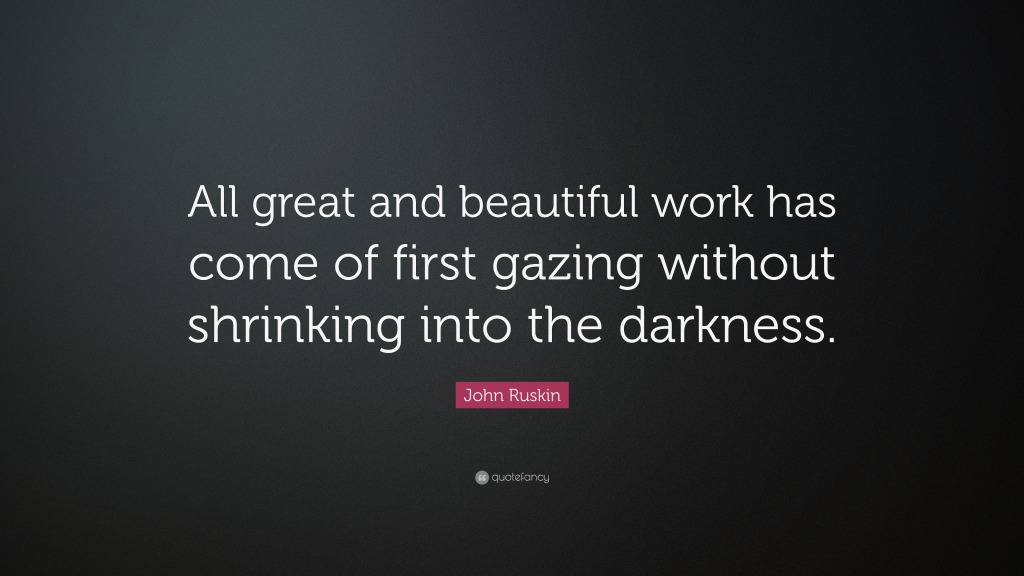 Quote of the Day 106, blog post by Aspasia S. Bissas, aspasiasbissas.com. Quote: All great and beautiful work has come of first gazing without shrinking into the darkness by John Ruskin.